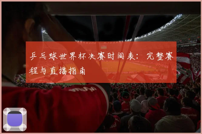 乒乓球世界杯决赛时间表:完整赛程与直播指南