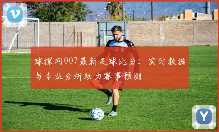 球探网007最新足球比分：实时数据与专业分析助力赛事预测